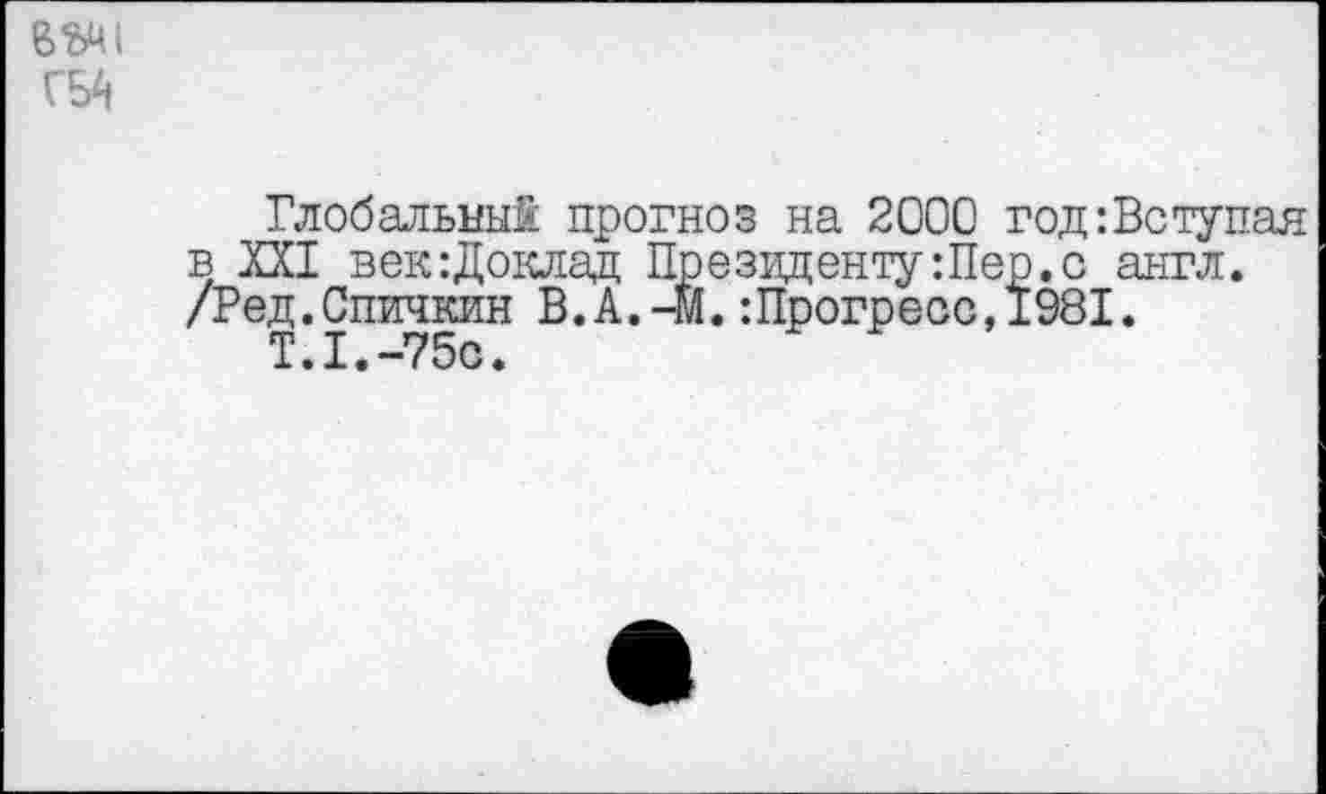 ﻿Глобальный прогноз на 2000 год:Вступая в XXI век:Доклад Президенту:Пер.с англ. /Ред.Спичкин В.А.-м.:Прогресс,1981.
Т.1.-75©.